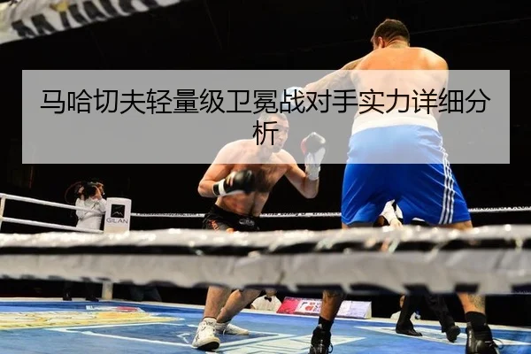 马哈切夫轻量级卫冕战对手实力详细分析